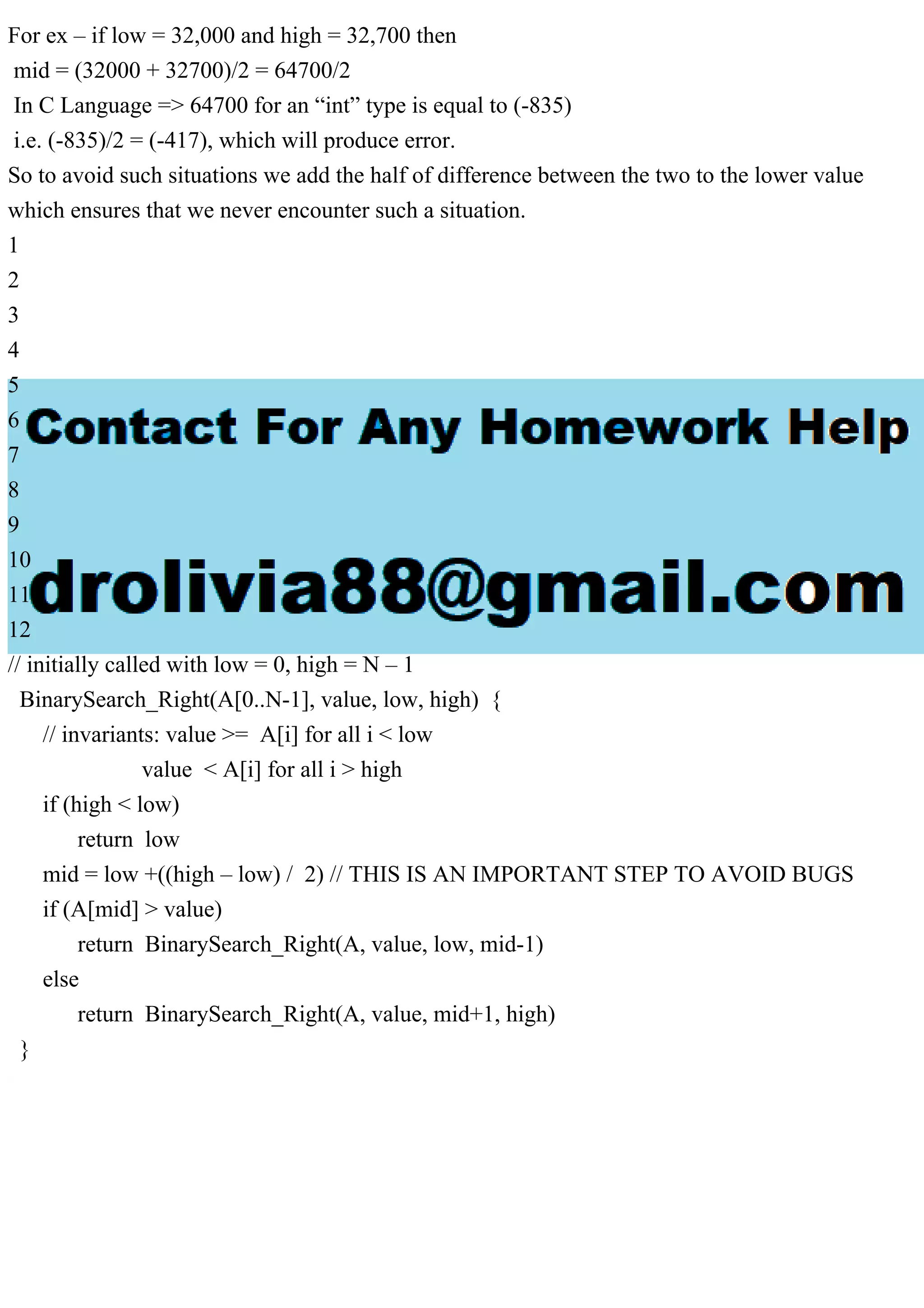 For ex – if low = 32,000 and high = 32,700 then mid = (32000 + 32700)/2 = 64700/2 In C Language => 64700 for an “int” type is equal to (-835) i.e. (-835)/2 = (-417), which will produce error. So to avoid such situations we add the half of difference between the two to the lower value which ensures that we never encounter such a situation. 1 2 3 4 5 6 7 8 9 10 11 12 // initially called with low = 0, high = N – 1 BinarySearch_Right(A[0..N-1], value, low, high) { // invariants: value >= A[i] for all i < low value < A[i] for all i > high if (high < low) return low mid = low +((high – low) / 2) // THIS IS AN IMPORTANT STEP TO AVOID BUGS if (A[mid] > value) return BinarySearch_Right(A, value, low, mid-1) else return BinarySearch_Right(A, value, mid+1, high) } 
