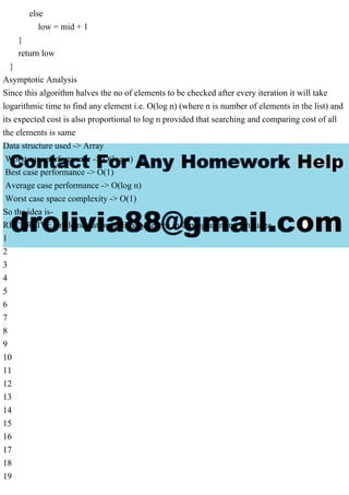 else
low = mid + 1
}
return low
}
Asymptotic Analysis
Since this algorithm halves the no of elements to be checked after every iteration it will take
logarithmic time to find any element i.e. O(log n) (where n is number of elements in the list) and
its expected cost is also proportional to log n provided that searching and comparing cost of all
the elements is same
Data structure used -> Array
Worst case performance -> O(log n)
Best case performance -> O(1)
Average case performance -> O(log n)
Worst case space complexity -> O(1)
So the idea is-
RECURSIVE Implementation of Binary search in C programming language
1
2
3
4
5
6
7
8
9
10
11
12
13
14
15
16
17
18
19
 