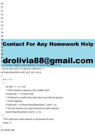 20
21
22
23
24
25
26
27
28
29
30
31
32
33
34
35
#include
// A recursive binary search function. It returns location of x in
// given array arr[l..r] is present, otherwise -1
int binarySearch(int arr[], int l, int r, int x)
{
if (r >= l)
{
int mid = l + (r - l)/2;
// If the element is present at the middle itself
if (arr[mid] == x) return mid;
// If element is smaller than mid, then it can only be present
// in left subarray
if (arr[mid] > x) return binarySearch(arr, l, mid-1, x);
// Else the element can only be present in right subarray
return binarySearch(arr, mid+1, r, x);
}
// We reach here when element is not present in array
return -1;
}
int main(void)
 