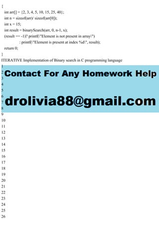 {
int arr[] = {2, 3, 4, 5, 10, 15, 25, 40};
int n = sizeof(arr)/ sizeof(arr[0]);
int x = 15;
int result = binarySearch(arr, 0, n-1, x);
(result == -1)? printf("Element is not present in array")
: printf("Element is present at index %d", result);
return 0;
}
ITERATIVE Implementation of Binary search in C programming language
1
2
3
4
5
6
7
8
9
10
11
12
13
14
15
16
17
18
19
20
21
22
23
24
25
26
 