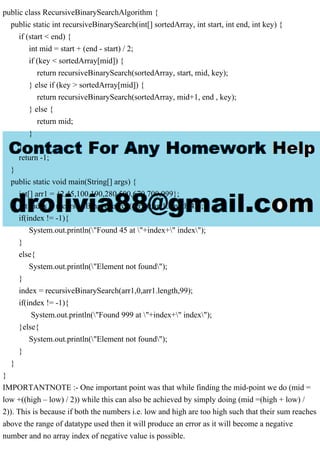 public class RecursiveBinarySearchAlgorithm {
public static int recursiveBinarySearch(int[] sortedArray, int start, int end, int key) {
if (start < end) {
int mid = start + (end - start) / 2;
if (key < sortedArray[mid]) {
return recursiveBinarySearch(sortedArray, start, mid, key);
} else if (key > sortedArray[mid]) {
return recursiveBinarySearch(sortedArray, mid+1, end , key);
} else {
return mid;
}
}
return -1;
}
public static void main(String[] args) {
int[] arr1 = {2,45,100,190,280,500,670,700,999};
int index = recursiveBinarySearch(arr1,0,arr1.length,45);
if(index != -1){
System.out.println("Found 45 at "+index+" index");
}
else{
System.out.println("Element not found");
}
index = recursiveBinarySearch(arr1,0,arr1.length,99);
if(index != -1){
System.out.println("Found 999 at "+index+" index");
}else{
System.out.println("Element not found");
}
}
}
IMPORTANTNOTE :- One important point was that while finding the mid-point we do (mid =
low +((high – low) / 2)) while this can also be achieved by simply doing (mid =(high + low) /
2)). This is because if both the numbers i.e. low and high are too high such that their sum reaches
above the range of datatype used then it will produce an error as it will become a negative
number and no array index of negative value is possible.
 