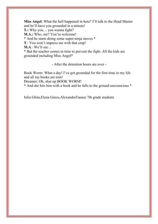 Miss Angel: What the hell happened in here? I’ll talk to the Head Master
and he’ll have you grounded in a minute!
T.: Why you… you wanna fight?
M.A.: Who, me? You’re welcome!
* And he starts doing some super-ninja moves *
T.: You won’t impress me with that crap!
M.A.: We’ll see…
* But the teacher comes in time to prevent the fight. All the kids are
grounded including Miss Angel*
- After the detention hours are over Book Worm: What a day! I’ve got grounded for the first time in my life
and all my books are torn!
Dreamer: Oh, shut up BOOK WORM!
* And she hits him with a book and he falls to the ground uncouncious *
Iulia Ghita,Elena Grecu,AlexandraTanase 7th grade students

 