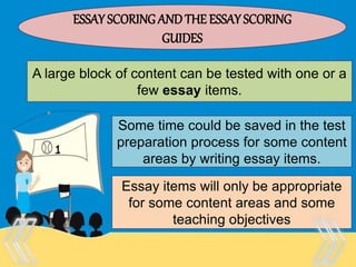 Therefore, there is no “one size
fits all” test that is appropriate
for every purpose and every
person.
ESSAY SCORING ANDTHE ESSAY SCORING
GUIDES
A large block of content can be tested with one or a
few essay items.
Some time could be saved in the test
preparation process for some content
areas by writing essay items.
Essay items will only be appropriate
for some content areas and some
teaching objectives
 