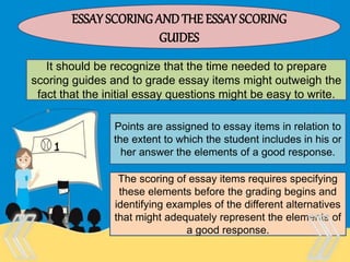 Therefore, there is no “one size
fits all” test that is appropriate
for every purpose and every
person.
ESSAY SCORING ANDTHE ESSAY SCORING
GUIDES
It should be recognize that the time needed to prepare
scoring guides and to grade essay items might outweigh the
fact that the initial essay questions might be easy to write.
Points are assigned to essay items in relation to
the extent to which the student includes in his or
her answer the elements of a good response.
The scoring of essay items requires specifying
these elements before the grading begins and
identifying examples of the different alternatives
that might adequately represent the elements of
a good response.
 