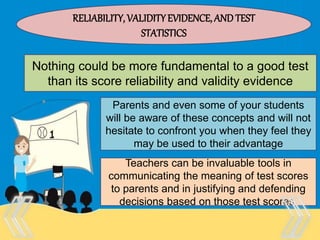 Therefore, there is no “one size
fits all” test that is appropriate
for every purpose and every
person.
RELIABILITY, VALIDITYEVIDENCE, AND TEST
STATISTICS
Nothing could be more fundamental to a good test
than its score reliability and validity evidence
Parents and even some of your students
will be aware of these concepts and will not
hesitate to confront you when they feel they
may be used to their advantage
Teachers can be invaluable tools in
communicating the meaning of test scores
to parents and in justifying and defending
decisions based on those test scores.
 