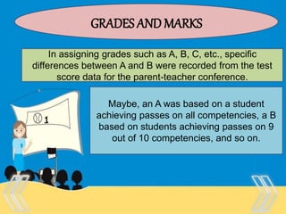 Therefore, there is no “one size
fits all” test that is appropriate
for every purpose and every
person.
GRADES AND MARKS
In assigning grades such as A, B, C, etc., specific
differences between A and B were recorded from the test
score data for the parent-teacher conference.
Maybe, an A was based on a student
achieving passes on all competencies, a B
based on students achieving passes on 9
out of 10 competencies, and so on.
 