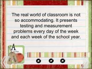 The real world of classroom is not
so accommodating. It presents
testing and measurement
problems every day of the week
and each week of the school year.
 