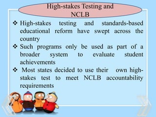 High-stakes Testing and
NCLB
 High-stakes testing and standards-based
educational reform have swept across the
country
 Such programs only be used as part of a
broader system to evaluate student
achievements
 Most states decided to use their own high-
stakes test to meet NCLB accountability
requirements
 