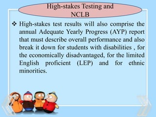 High-stakes Testing and
NCLB
 High-stakes test results will also comprise the
annual Adequate Yearly Progress (AYP) report
that must describe overall performance and also
break it down for students with disabilities , for
the economically disadvantaged, for the limited
English proficient (LEP) and for ethnic
minorities.
 