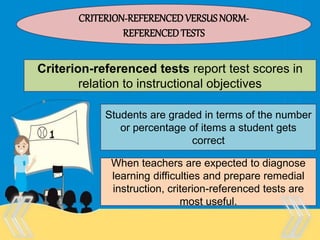 Therefore, there is no “one size
fits all” test that is appropriate
for every purpose and every
person.
CRITERION-REFERENCEDVERSUSNORM-
REFERENCEDTESTS
Criterion-referenced tests report test scores in
relation to instructional objectives
Students are graded in terms of the number
or percentage of items a student gets
correct
When teachers are expected to diagnose
learning difficulties and prepare remedial
instruction, criterion-referenced tests are
most useful.
 