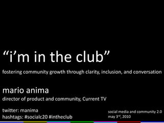 “i’m in the club” fostering community growth through clarity, inclusion, and conversation mario anima director of product and community, Current TV twitter: manima hashtags: #socialc20 #intheclub social media and community 2.0  may 3rd, 2010 