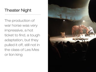 Theater Night

The production of
war horse was very
impressive, a hot
ticket to find, a tough
adaptation, but they
pulled it off, still not in
the class of Les Mes
or lion king
 