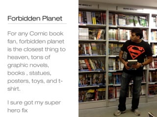 Forbidden Planet

For any Comic book
fan, forbidden planet
is the closest thing to
heaven, tons of
graphic novels,
books , statues,
posters, toys, and t-
shirt.

I sure got my super
hero fix
 