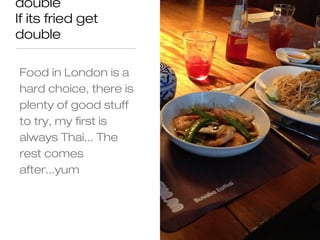 double
If its fried get
double

Food in London is a
hard choice, there is
plenty of good stuff
to try, my first is
always Thai... The
rest comes
after...yum
 