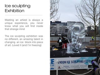 Ice sculpting
Exhibition

Meeting an artiest is always a
unique experience, you never
know what you will find inside
that strange mind

The ice sculpting exhibition was
no different, an amazing talent in
changing an ice block into piece
of art. Loved it (and I'm freezing)
 