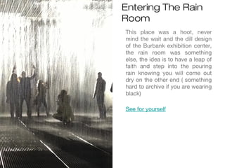 Entering The Rain
Room
This place was a hoot, never
mind the wait and the dill design
of the Burbank exhibition center,
the rain room was something
else, the idea is to have a leap of
faith and step into the pouring
rain knowing you will come out
dry on the other end ( something
hard to archive if you are wearing
black)

See for yourself
 