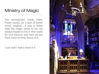 Ministry of Magic

The atmosphere inside Harry
Potter studio, for a lack of better
world, magical . It was in these
halls the magic came to be, we
always hoped to live in that world
for one second, and here we are
have more of three hours of it..


I just wish I had a hand in it
 