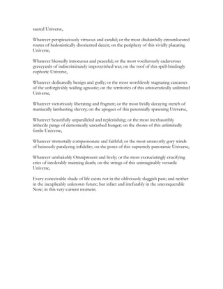 sacred Universe,
Whatever perspicaciously virtuous and candid; or the most disdainfully circumlocuted
routes of hedonistically disoriented deceit; on the periphery of this vividly placating
Universe,
Whatever blessedly innocuous and peaceful; or the most vociferously cadaverous
graveyards of indiscriminately impoverished war; on the roof of this spell-bindingly
euphoric Universe,
Whatever dedicatedly benign and godly; or the most worthlessly stagnating carcasses
of the unforgivably wailing agnostic; on the territories of this aristocratically unlimited
Universe,
Whatever victoriously liberating and fragrant; or the most lividly decaying stench of
maniacally lambasting slavery; on the apogees of this perennially spawning Universe,
Whatever beautifully unparalleled and replenishing; or the most inexhaustibly
imbecile pangs of demonically uncurbed hunger; on the shores of this unlimitedly
fertile Universe,
Whatever immortally compassionate and faithful; or the most unsavorily gory winds
of heinously paralyzing infidelity; on the pores of this supremely panoramic Universe,
Whatever unshakably Omnipresent and lively; or the most excruciatingly crucifying
cries of intolerably maiming death; on the strings of this unimaginably versatile
Universe,
Every conceivable shade of life exists not in the obliviously sluggish past; and neither
in the inexplicably unknown future; but infact and irrefutably in the unconquerable
Now; in this very current moment.
 