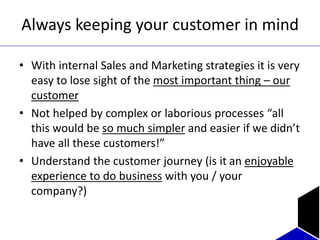 Always keeping your customer in mind
• With internal Sales and Marketing strategies it is very
easy to lose sight of the most important thing – our
customer
• Not helped by complex or laborious processes “all
this would be so much simpler and easier if we didn’t
have all these customers!”
• Understand the customer journey (is it an enjoyable
experience to do business with you / your
company?)
 