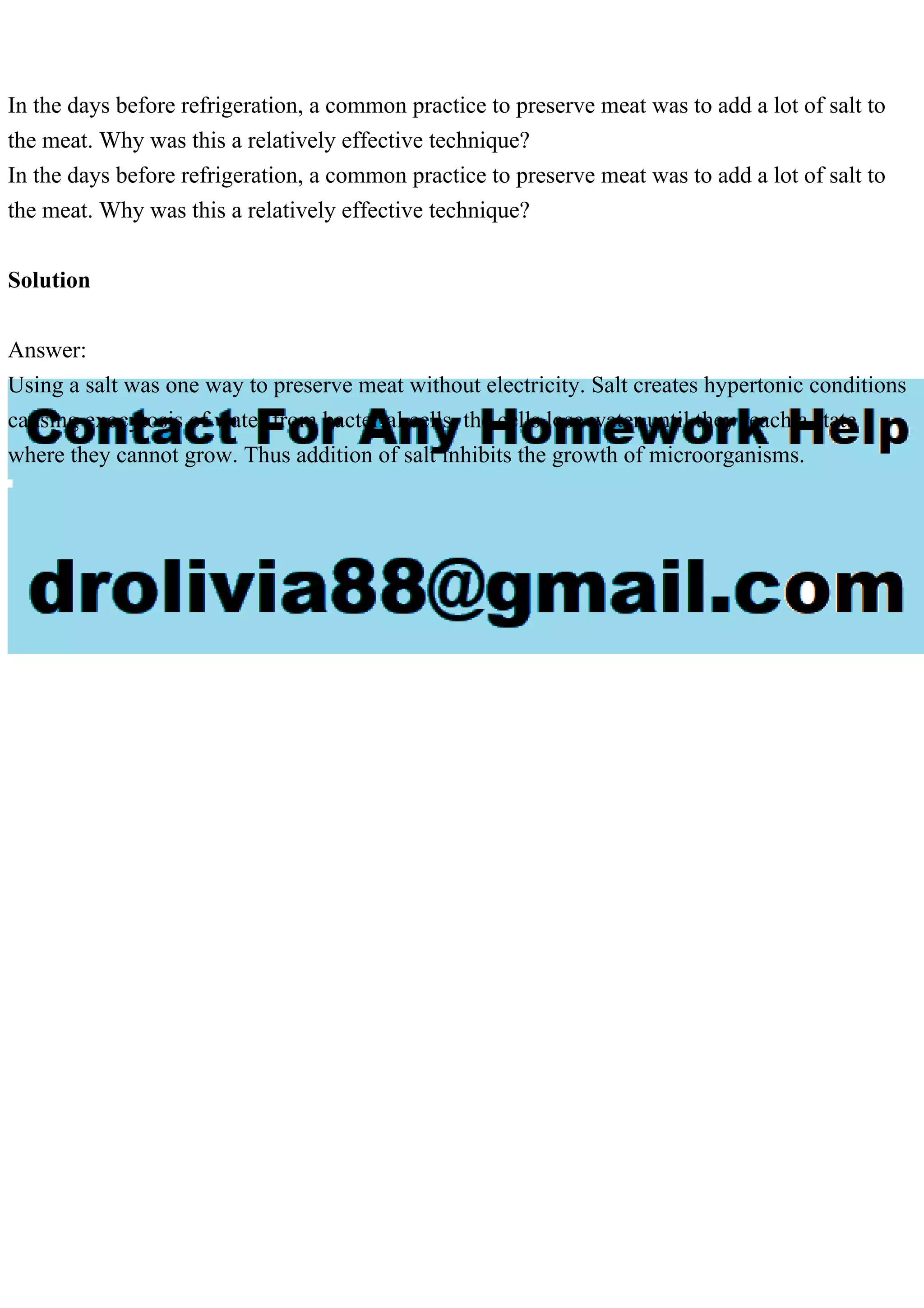 In the days before refrigeration, a common practice to preserve meat was to add a lot of salt to
the meat. Why was this a relatively effective technique?
In the days before refrigeration, a common practice to preserve meat was to add a lot of salt to
the meat. Why was this a relatively effective technique?
Solution
Answer:
Using a salt was one way to preserve meat without electricity. Salt creates hypertonic conditions
causing exocytosis of water from bacterial cells, the cells lose water until they reach a state
where they cannot grow. Thus addition of salt inhibits the growth of microorganisms.