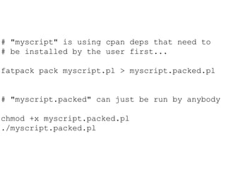 # "myscript" is using cpan deps that need to
# be installed by the user first...
fatpack pack myscript.pl > myscript.packed.pl
# "myscript.packed" can just be run by anybody
chmod +x myscript.packed.pl
./myscript.packed.pl
 