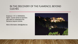 IN THE DISCOVERY OF THE FLAMENCO, BEYOND
CLICHÉS
Erasmus + K1 in GRANADA,
Spain, course aimed at teachers
who want to understand the
flamenco beyond clichés
More information aifed@aifed.es
 