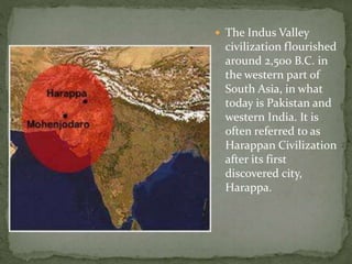  The Indus Valley
civilization flourished
around 2,500 B.C. in
the western part of
South Asia, in what
today is Pakistan and
western India. It is
often referred to as
Harappan Civilization
after its first
discovered city,
Harappa.
 