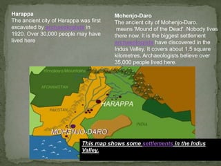 This map shows some settlements in the Indus
Valley.
Harappa
The ancient city of Harappa was first
excavated by archaeologists in
1920. Over 30,000 people may have
lived here
Mohenjo-Daro
The ancient city of Mohenjo-Daro.
means 'Mound of the Dead'. Nobody lives
there now. It is the biggest settlement
archaeologists have discovered in the
Indus Valley. It covers about 1.5 square
kilometres. Archaeologists believe over
35,000 people lived here.
 