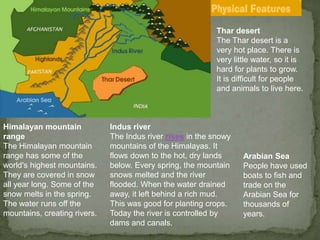 Thar desert
The Thar desert is a
very hot place. There is
very little water, so it is
hard for plants to grow.
It is difficult for people
and animals to live here.
Arabian Sea
People have used
boats to fish and
trade on the
Arabian Sea for
thousands of
years.
Himalayan mountain
range
The Himalayan mountain
range has some of the
world's highest mountains.
They are covered in snow
all year long. Some of the
snow melts in the spring.
The water runs off the
mountains, creating rivers.
Indus river
The Indus river rises in the snowy
mountains of the Himalayas. It
flows down to the hot, dry lands
below. Every spring, the mountain
snows melted and the river
flooded. When the water drained
away, it left behind a rich mud.
This was good for planting crops.
Today the river is controlled by
dams and canals.
 