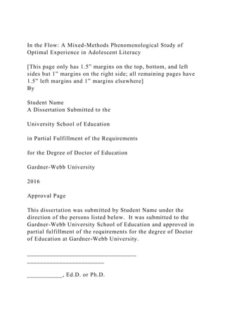 In the Flow: A Mixed-Methods Phenomenological Study of
Optimal Experience in Adolescent Literacy
[This page only has 1.5” margins on the top, bottom, and left
sides but 1” margins on the right side; all remaining pages have
1.5” left margins and 1” margins elsewhere]
By
Student Name
A Dissertation Submitted to the
University School of Education
in Partial Fulfillment of the Requirements
for the Degree of Doctor of Education
Gardner-Webb University
2016
Approval Page
This dissertation was submitted by Student Name under the
direction of the persons listed below. It was submitted to the
Gardner-Webb University School of Education and approved in
partial fulfillment of the requirements for the degree of Doctor
of Education at Gardner-Webb University.
__________________________________
________________________
___________, Ed.D. or Ph.D.
 