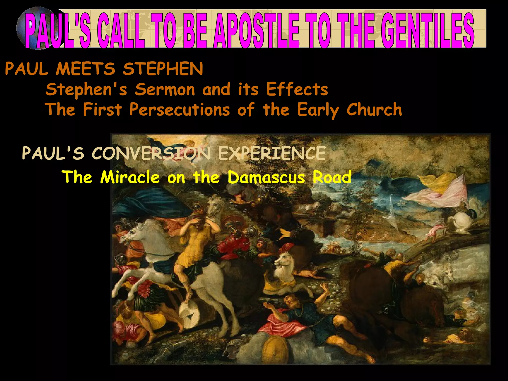 PAUL MEETS STEPHEN       Stephen's Sermon and its Effects       The First Persecutions of the Early Church  PAUL'S CONVERSION EXPERIENCE         The Miracle on the Damascus Road   PAUL'S CALL TO BE APOSTLE TO THE GENTILES  