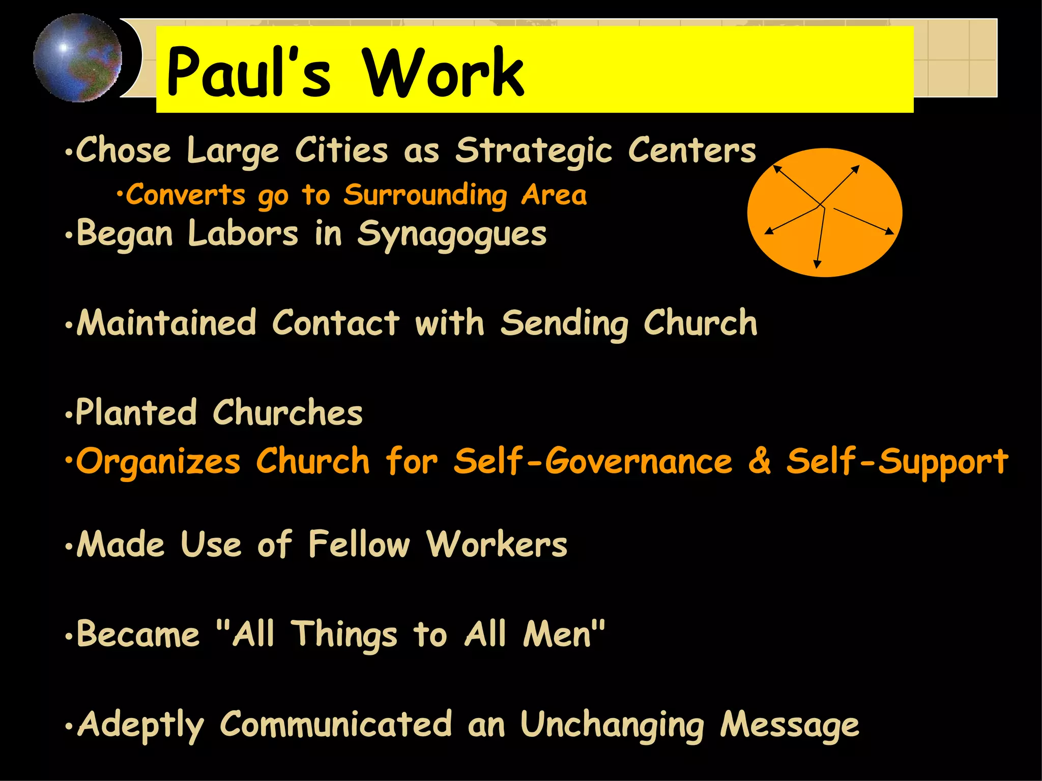 Paul’s Work Chose Large Cities as Strategic Centers   Converts go to Surrounding Area Began Labors in Synagogues   Maintained Contact with Sending Church   Planted Churches   Organizes Church for Self-Governance & Self-Support Made Use of Fellow Workers   Became "All Things to All Men"   Adeptly Communicated an Unchanging Message Supervised by Revisiting and Letters 