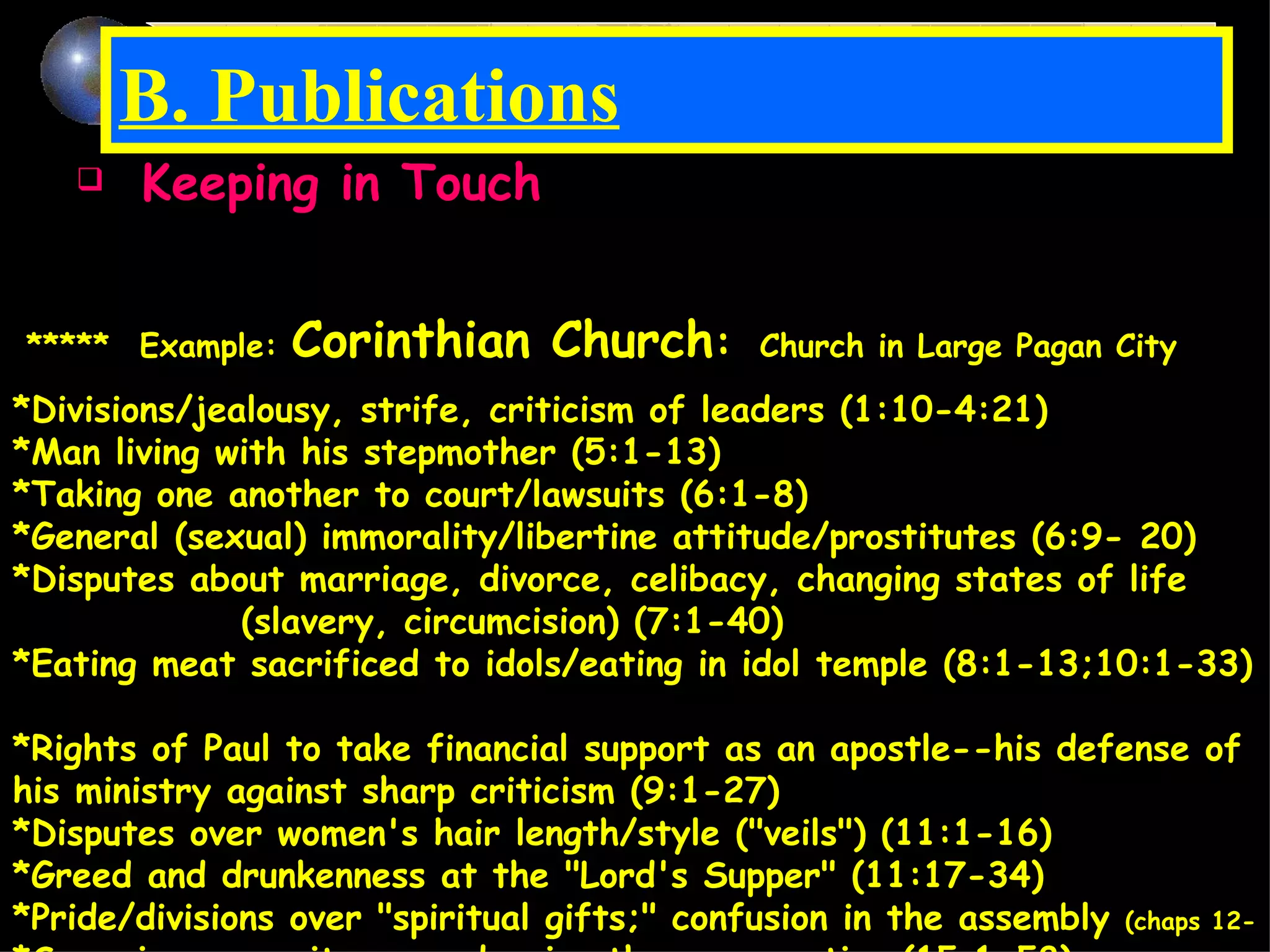 B. Publications Keeping in Touch Deal with Particular Problems: ***** Example:  Corinthian Church :   Church in Large Pagan City *Divisions/jealousy, strife, criticism of leaders (1:10-4:21)  *Man living with his stepmother (5:1-13)  *Taking one another to court/lawsuits (6:1-8)  *General (sexual) immorality/libertine attitude/prostitutes (6:9- 20)  *Disputes about marriage, divorce, celibacy, changing states of life  (slavery, circumcision) (7:1-40)  *Eating meat sacrificed to idols/eating in idol temple (8:1-13;10:1-33)  *Rights of Paul to take financial support as an apostle--his defense of his ministry against sharp criticism (9:1-27)  *Disputes over women's hair length/style ("veils") (11:1-16)  *Greed and drunkenness at the "Lord's Supper" (11:17-34)  *Pride/divisions over "spiritual gifts;" confusion in the assembly  (chaps 12- *Some in community were denying the resurrection (15:1-58)   