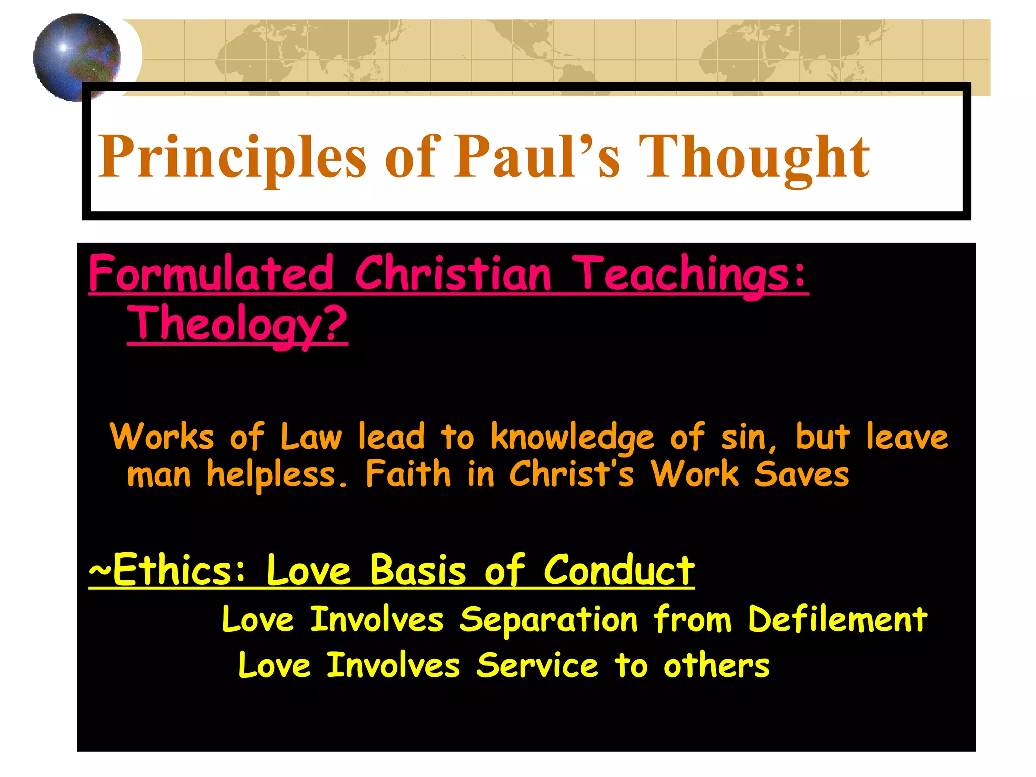 Principles of Paul’s Thought Formulated Christian Teachings: Theology? ~ Works of Law lead to knowledge of sin, but leave man helpless. Faith in Christ’s Work Saves ~Ethics: Love Basis of Conduct   Love Involves Separation from Defilement Love Involves Service to others 
