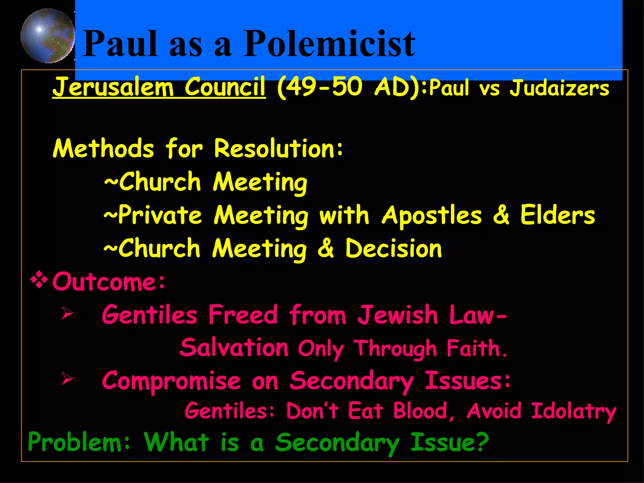 Paul as a Polemicist   Jerusalem Council  (49-50 AD): Paul vs Judaizers Methods for Resolution:  ~Church Meeting   ~Private Meeting with Apostles & Elders   ~Church Meeting & Decision   Outcome:  Gentiles Freed from Jewish Law-  Salvation  Only Through Faith.  Compromise on Secondary Issues:    Gentiles: Don’t Eat Blood, Avoid Idolatry Problem: What is a Secondary Issue? 