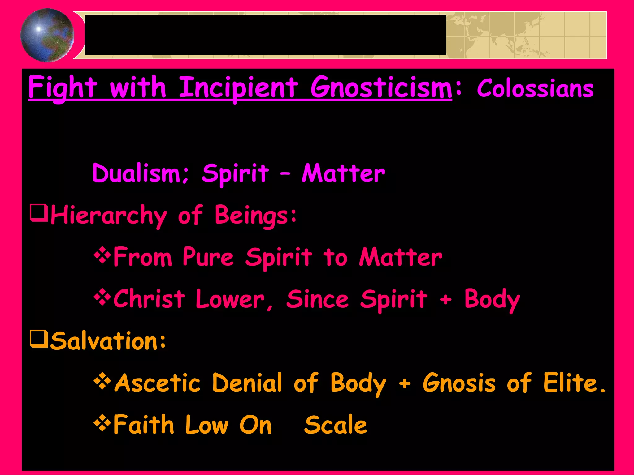 Fight with Incipient Gnosticism :  Colossians Dualism; Spirit – Matter Hierarchy of Beings:  From Pure Spirit to Matter Christ Lower, Since Spirit + Body Salvation:  Ascetic Denial of Body + Gnosis of Elite. Faith Low On  Scale Paul as a Polemicist cont. 