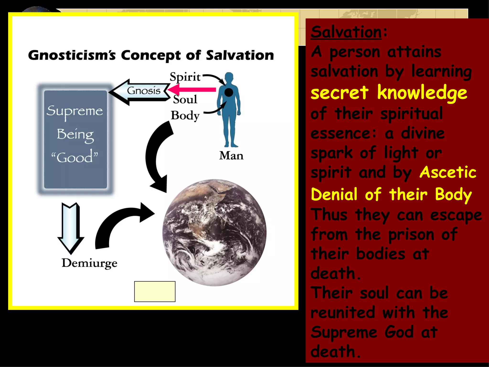 Salvation :  A person attains salvation by learning  secret knowledge  of their spiritual essence: a divine spark of light or spirit and by  Ascetic Denial of their Body   Thus they can escape from the prison of their bodies at death.  Their soul can be reunited with the Supreme God at death. 