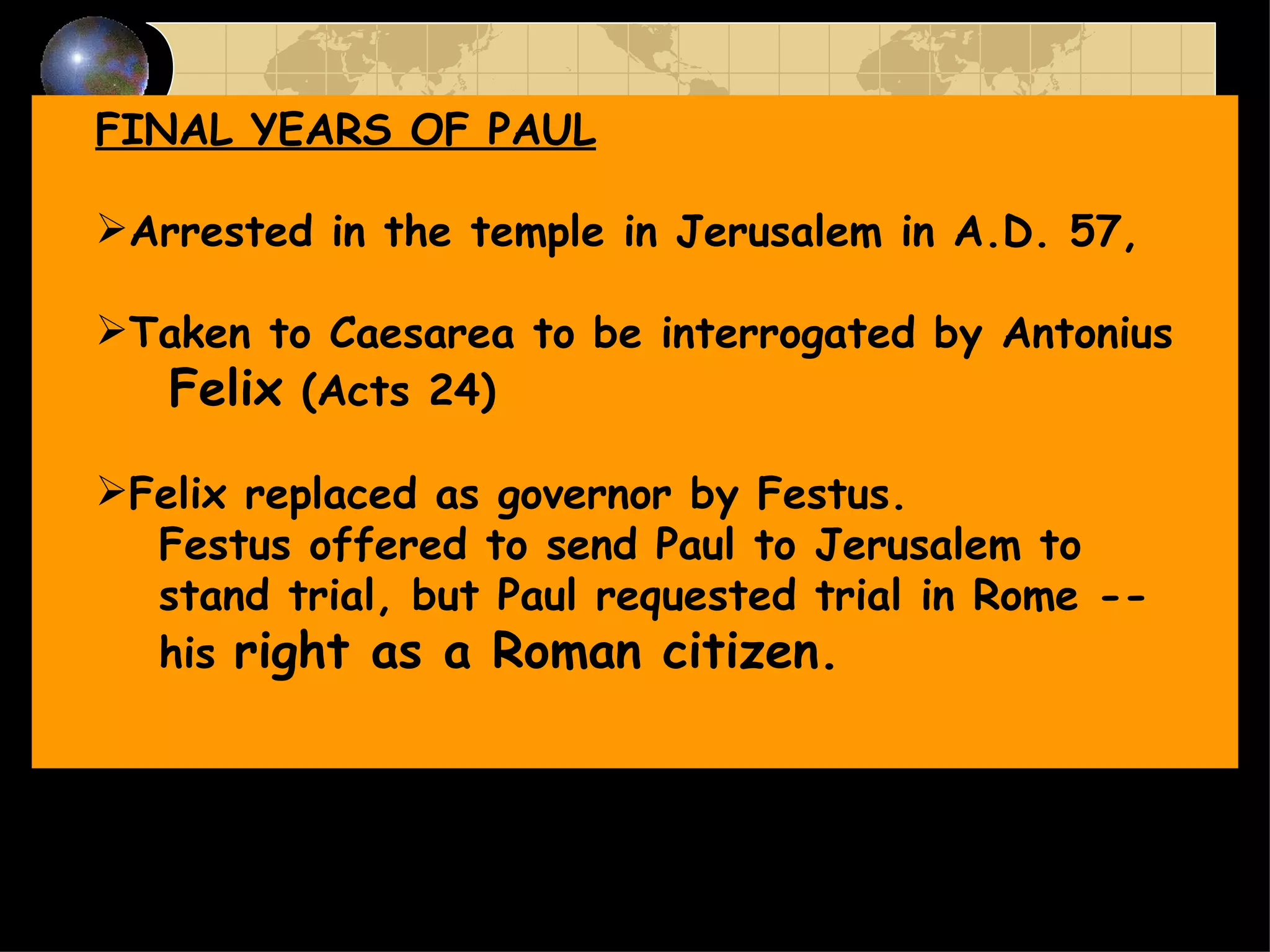 FINAL YEARS OF PAUL Arrested in the temple in Jerusalem in A.D. 57, Taken to Caesarea to be interrogated by Antonius Felix  (Acts 24) Felix replaced as governor by Festus.  Festus offered to send Paul to Jerusalem to stand trial, but Paul requested trial in Rome -- his  right as a Roman citizen.   