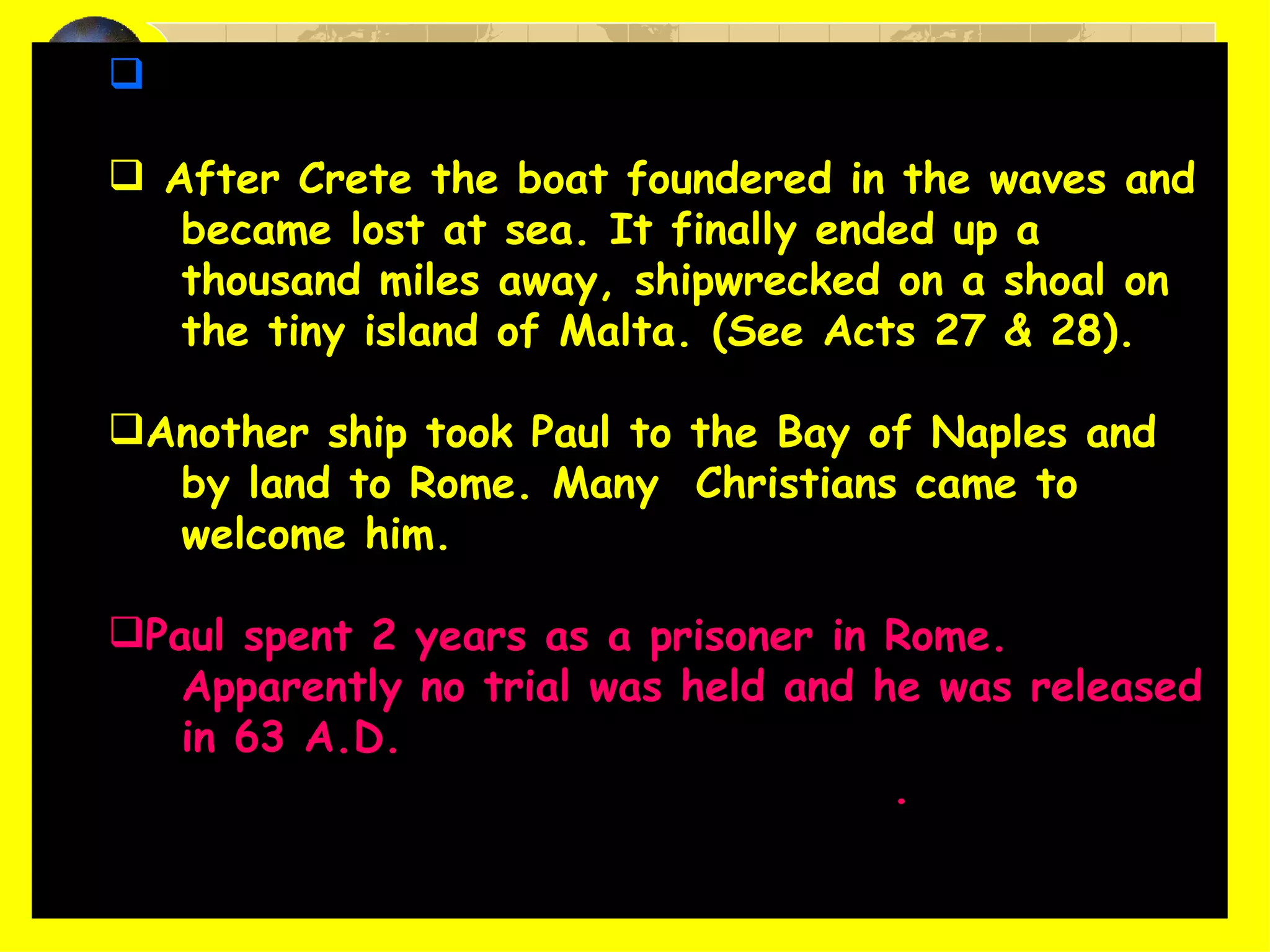 Guard Julias escorted Paul to the island of Crete. After Crete the boat foundered in the waves and became lost at sea. It finally ended up a  thousand miles away, shipwrecked on a shoal on  the tiny island of Malta. (See Acts 27 & 28). Another ship took Paul to the Bay of Naples and by land to Rome. Many  Christians came to welcome him. Paul spent 2 years as a prisoner in Rome. Apparently no trial was held and he was released in 63 A.D.  He may have gone as far as Spain . 