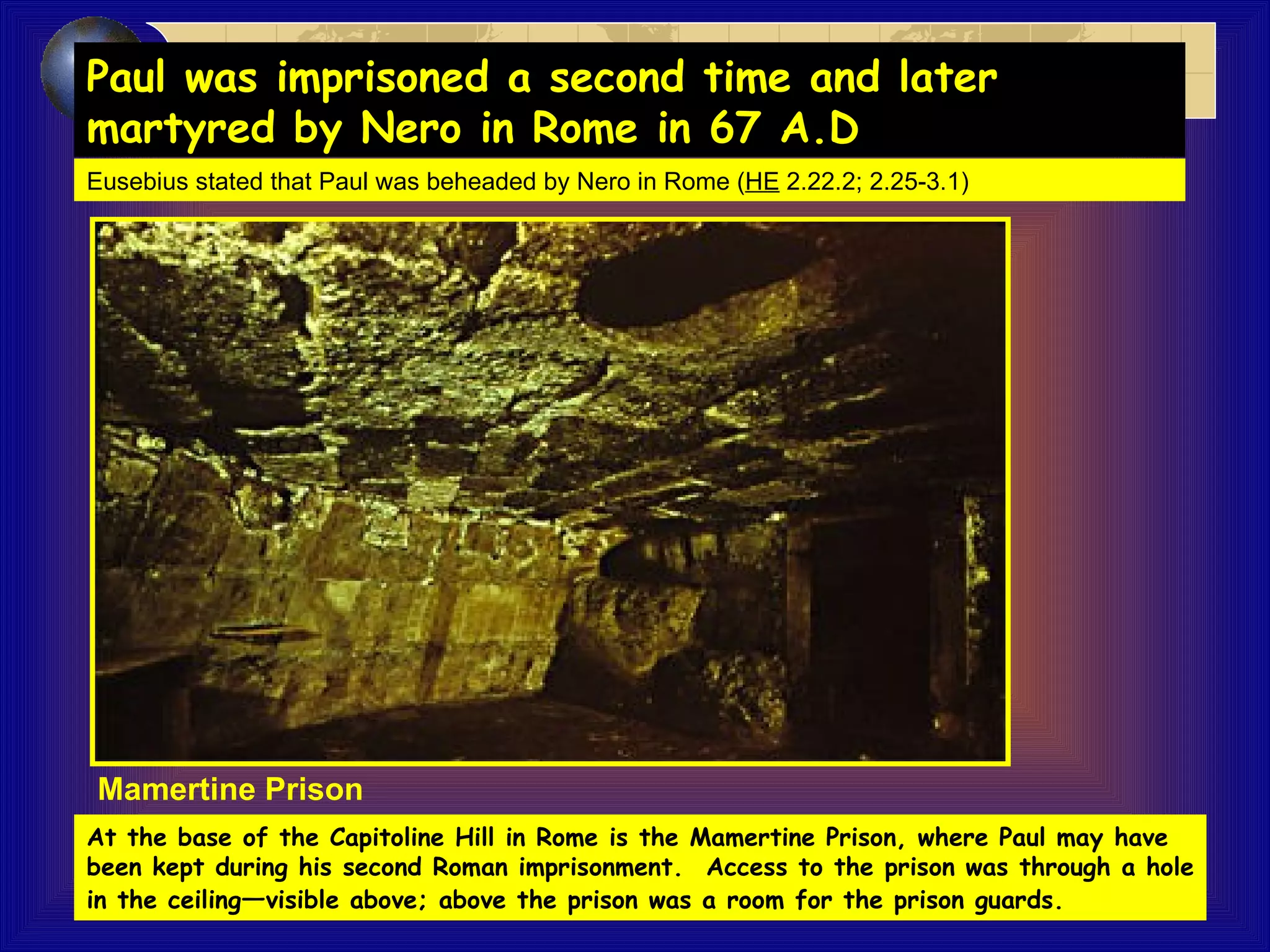 Eusebius stated that Paul was beheaded by Nero in Rome ( HE   2.22.2; 2.25-3.1) At the base of the Capitoline Hill in Rome is the Mamertine Prison, where Paul may have been kept during his second Roman imprisonment.  Access to the prison was through a hole in the ceiling — visible above; above the prison was a room for the prison guards.   Mamertine Prison Paul was imprisoned a second time and later  martyred by Nero in Rome in 67 A.D   