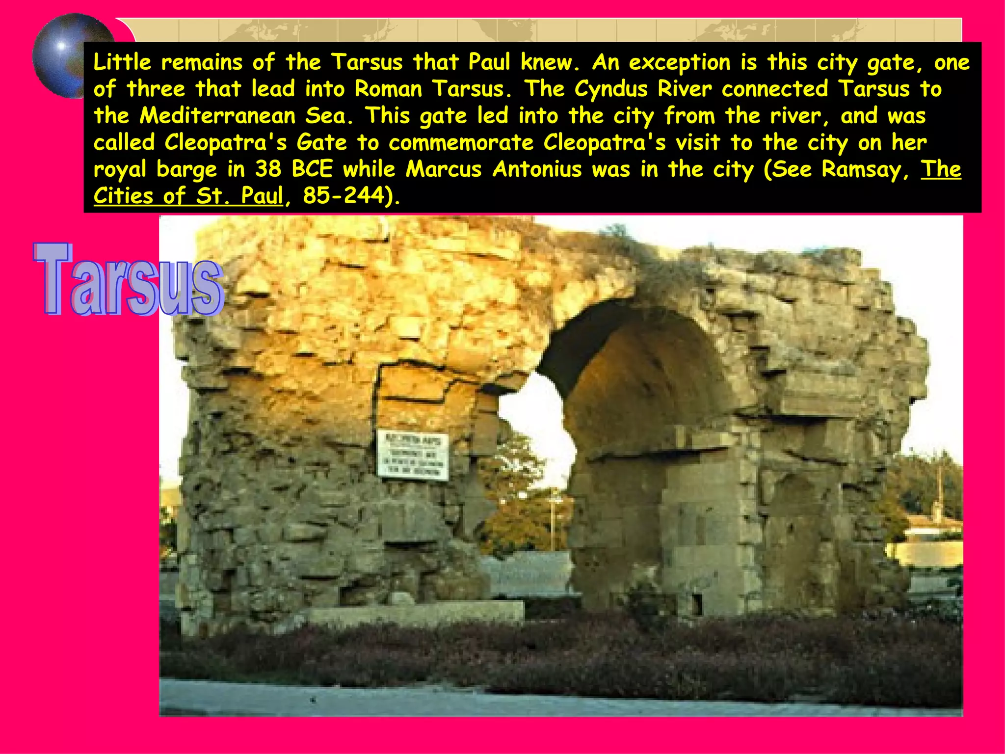 Little remains of the Tarsus that Paul knew. An exception is this city gate, one of three that lead into Roman Tarsus. The Cyndus River connected Tarsus to the Mediterranean Sea. This gate led into the city from the river, and was called Cleopatra's Gate to commemorate Cleopatra's visit to the city on her royal barge in 38 BCE while Marcus Antonius was in the city (See Ramsay,  The Cities of St. Paul , 85-244). Tarsus 