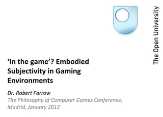 ‘In the game’? Embodied
Subjectivity in Gaming
Environments
Dr. Robert Farrow
The Philosophy of Computer Games Conference,
Madrid, January 2012
 