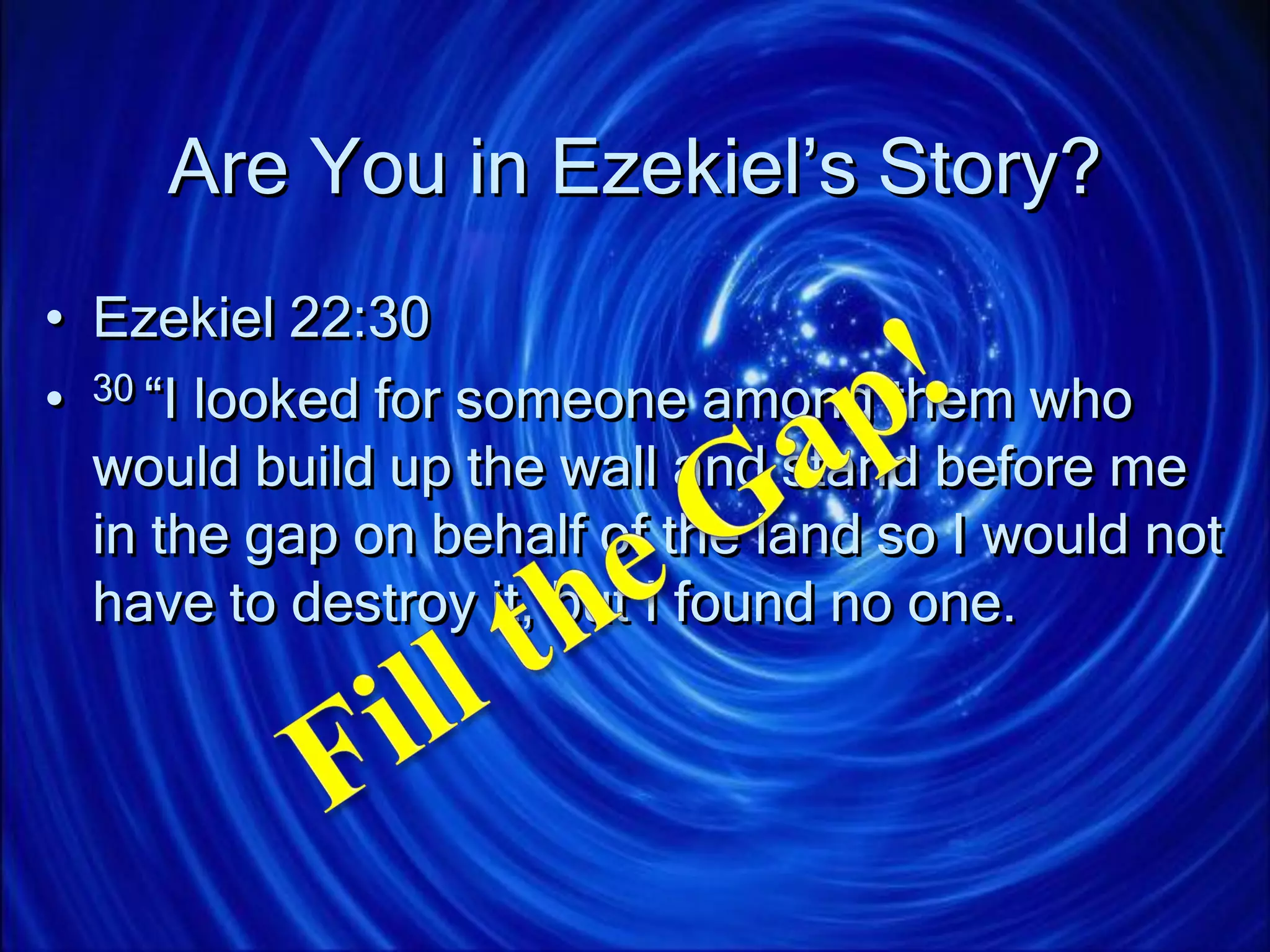 Are You in Ezekiel’s Story?
• Ezekiel 22:30
• 30 “I looked for someone among them who
would build up the wall and stand before me
in the gap on behalf of the land so I would not
have to destroy it, but I found no one.
 