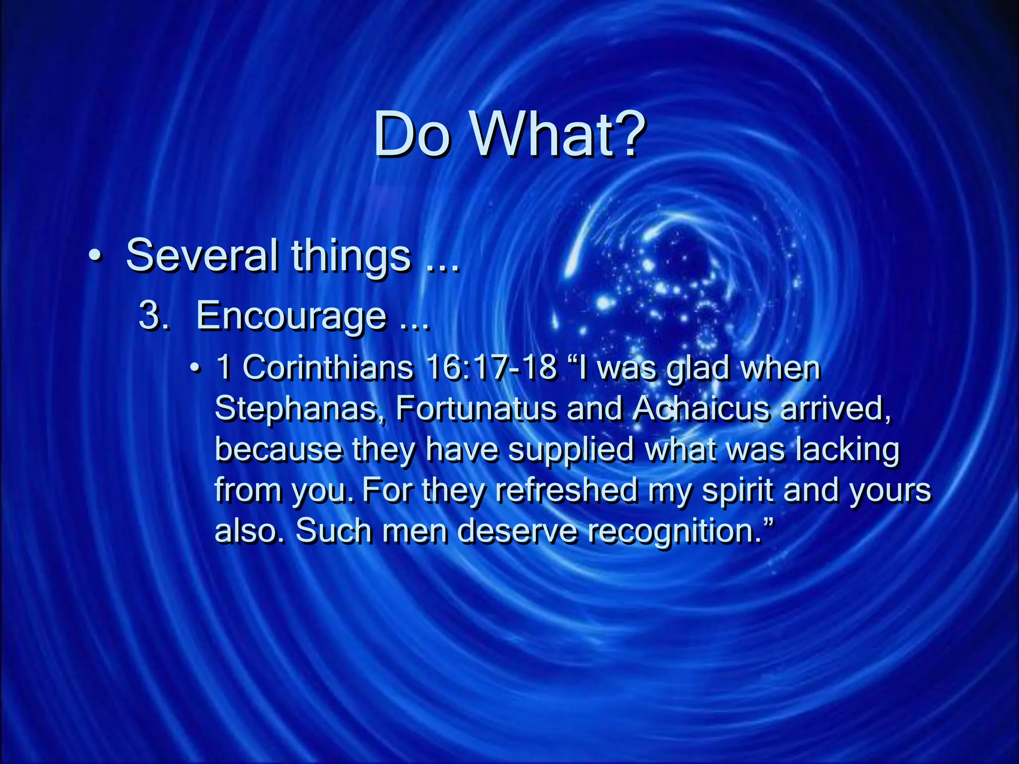 Do What?
• Several things ...
3. Encourage ...
• 1 Corinthians 16:17-18 “I was glad when
Stephanas, Fortunatus and Achaicus arrived,
because they have supplied what was lacking
from you. For they refreshed my spirit and yours
also. Such men deserve recognition.”
 