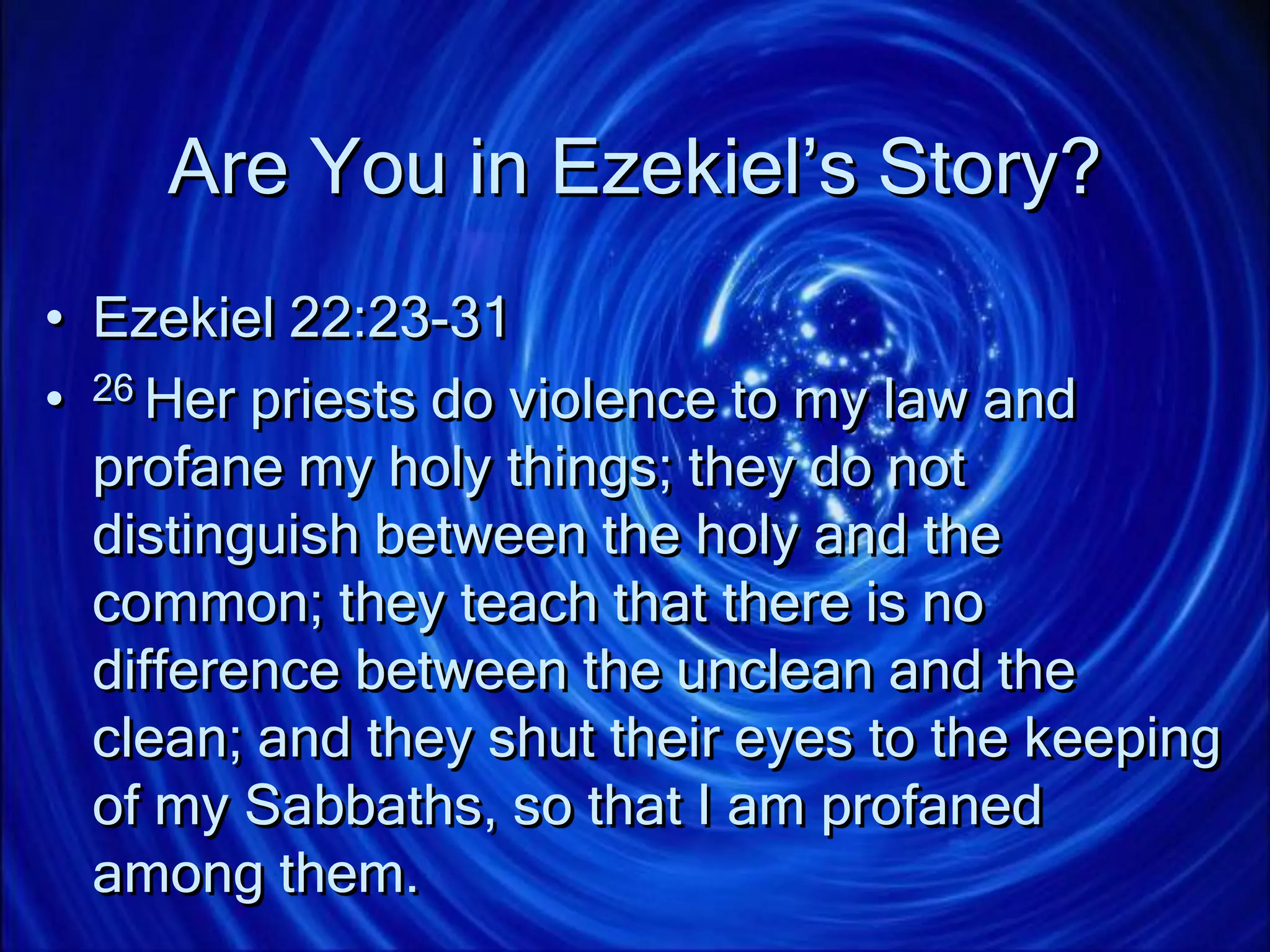 Are You in Ezekiel’s Story?
• Ezekiel 22:23-31
• 26 Her priests do violence to my law and
profane my holy things; they do not
distinguish between the holy and the
common; they teach that there is no
difference between the unclean and the
clean; and they shut their eyes to the keeping
of my Sabbaths, so that I am profaned
among them.
 