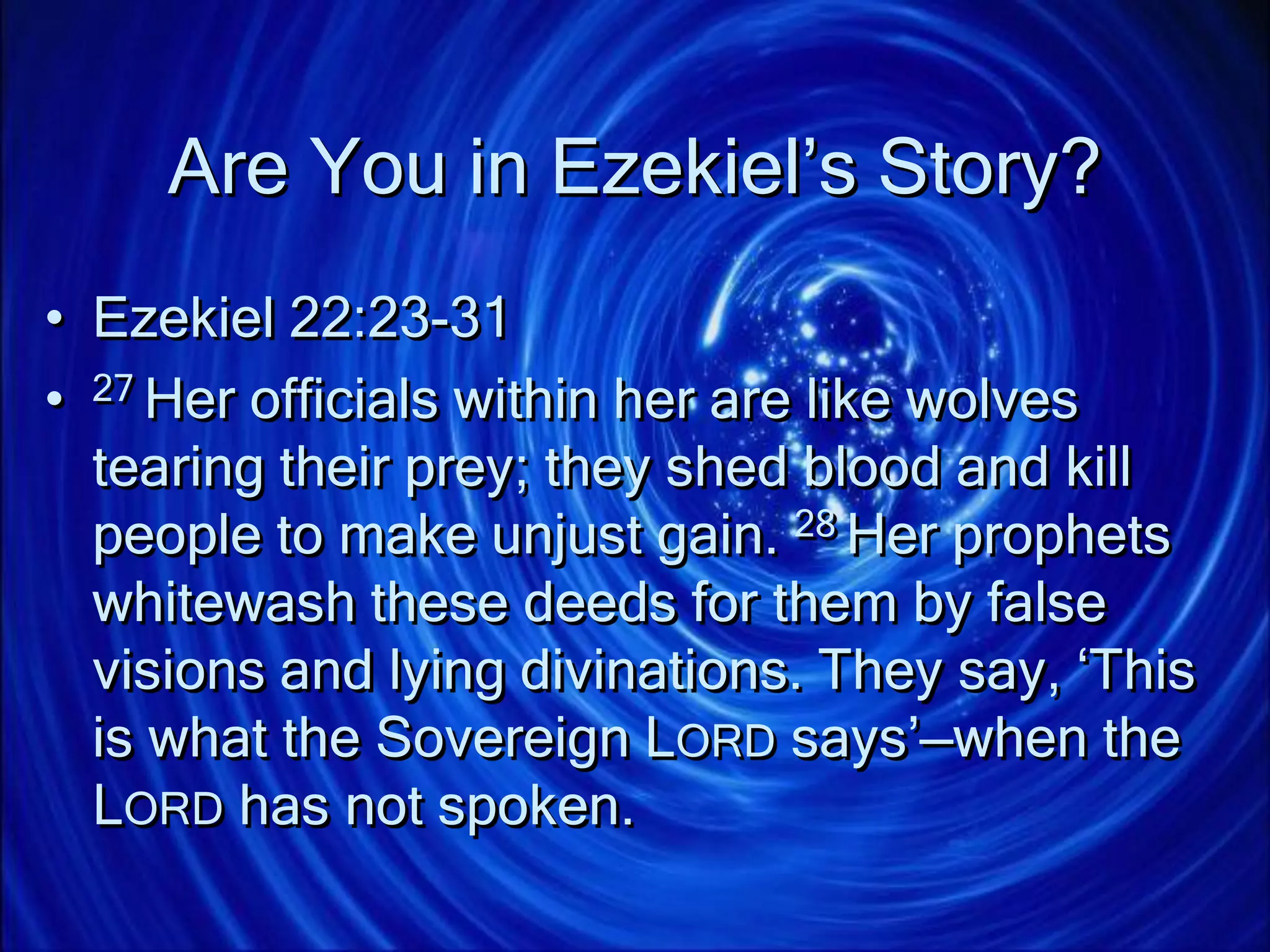 Are You in Ezekiel’s Story?
• Ezekiel 22:23-31
• 27 Her officials within her are like wolves
tearing their prey; they shed blood and kill
people to make unjust gain. 28 Her prophets
whitewash these deeds for them by false
visions and lying divinations. They say, ‘This
is what the Sovereign LORD says’—when the
LORD has not spoken.
 