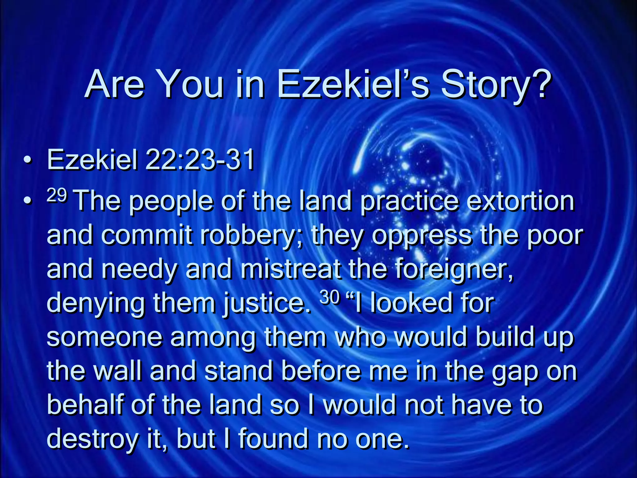 Are You in Ezekiel’s Story?
• Ezekiel 22:23-31
• 29 The people of the land practice extortion
and commit robbery; they oppress the poor
and needy and mistreat the foreigner,
denying them justice. 30 “I looked for
someone among them who would build up
the wall and stand before me in the gap on
behalf of the land so I would not have to
destroy it, but I found no one.
 