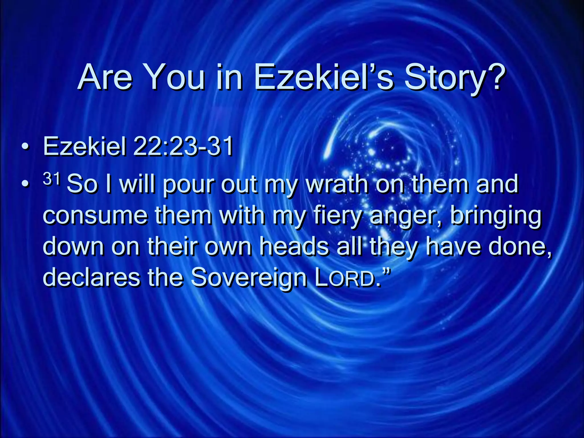 Are You in Ezekiel’s Story?
• Ezekiel 22:23-31
• 31 So I will pour out my wrath on them and
consume them with my fiery anger, bringing
down on their own heads all they have done,
declares the Sovereign LORD.”
 