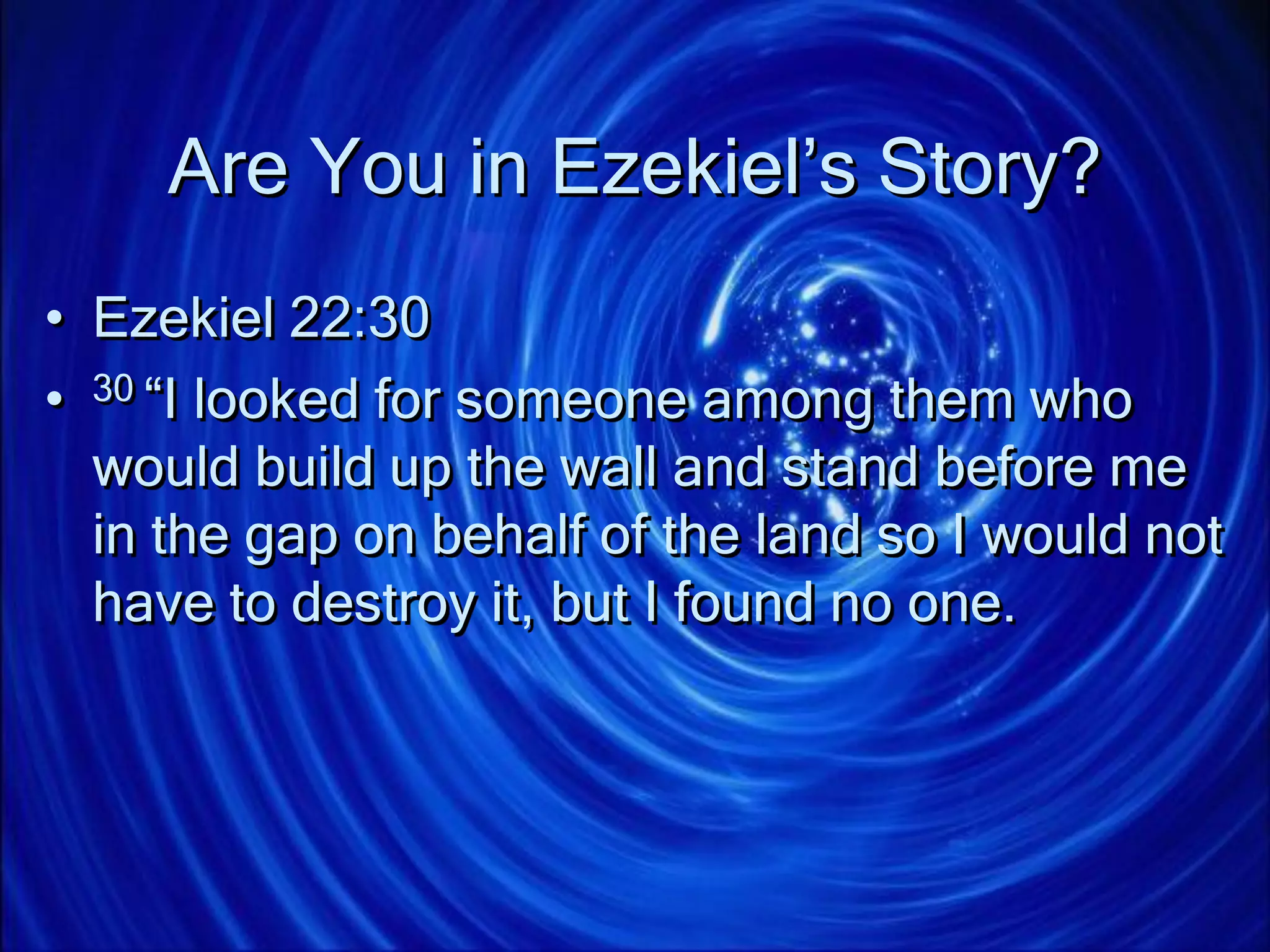Are You in Ezekiel’s Story?
• Ezekiel 22:30
• 30 “I looked for someone among them who
would build up the wall and stand before me
in the gap on behalf of the land so I would not
have to destroy it, but I found no one.
 
