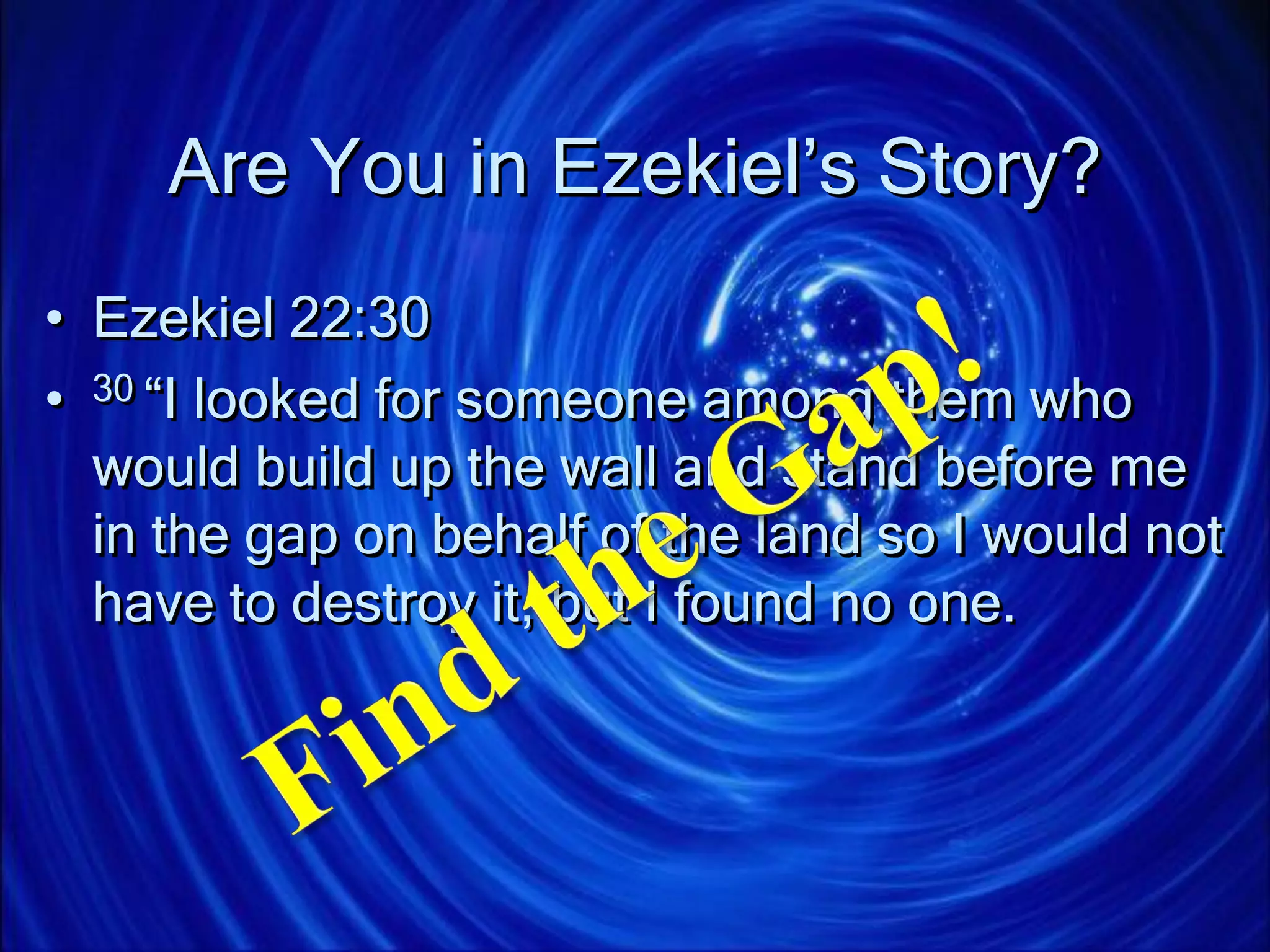 Are You in Ezekiel’s Story?
• Ezekiel 22:30
• 30 “I looked for someone among them who
would build up the wall and stand before me
in the gap on behalf of the land so I would not
have to destroy it, but I found no one.
 